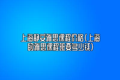 上海静安雅思课程价格(上海的雅思课程班要多少钱)