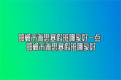 邯郸市雅思寒假班哪家好一点-邯郸市雅思寒假班哪家好