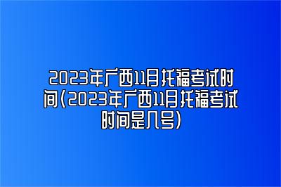 2023年广西11月托福考试时间(2023年广西11月托福考试时间是几号)