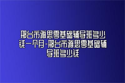 邢台市雅思零基础辅导班多少钱一个月-邢台市雅思零基础辅导班多少钱