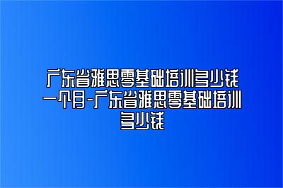 广东省雅思零基础培训多少钱一个月-广东省雅思零基础培训多少钱