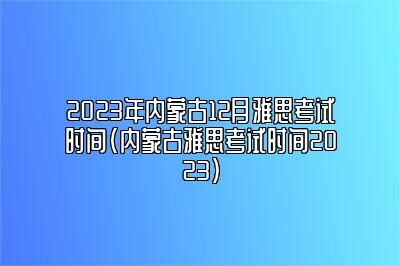 2023年内蒙古12月雅思考试时间(内蒙古雅思考试时间2023)