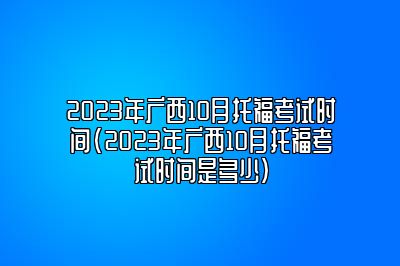 2023年广西10月托福考试时间(2023年广西10月托福考试时间是多少)