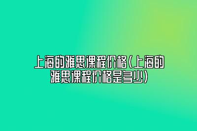 上海的雅思课程价格(上海的雅思课程价格是多少)