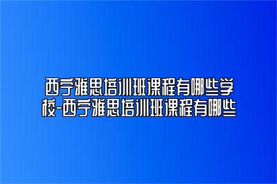 西宁雅思培训班课程有哪些学校-西宁雅思培训班课程有哪些