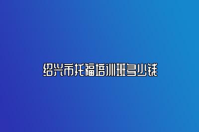 绍兴市托福培训班多少钱