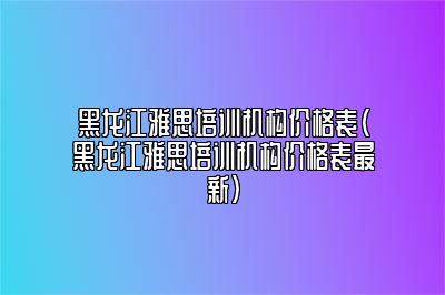 黑龙江雅思培训机构价格表(黑龙江雅思培训机构价格表最新)