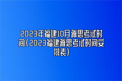 2023年福建10月雅思考试时间(2023福建雅思考试时间安排表)