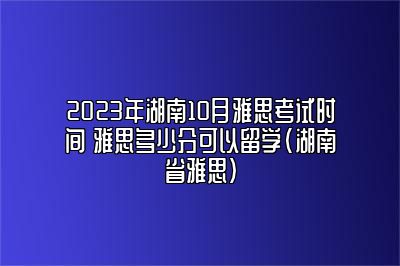 2023年湖南10月雅思考试时间 雅思多少分可以留学(湖南省雅思)