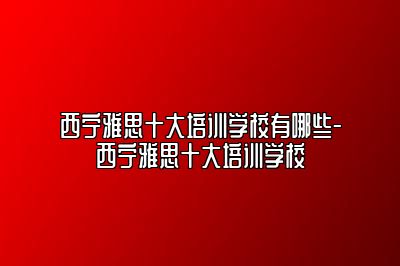 西宁雅思十大培训学校有哪些-西宁雅思十大培训学校