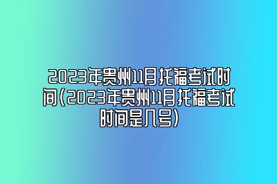 2023年贵州11月托福考试时间(2023年贵州11月托福考试时间是几号)