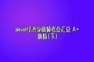 alevel经济学高频考点汇总 A*必看（下）