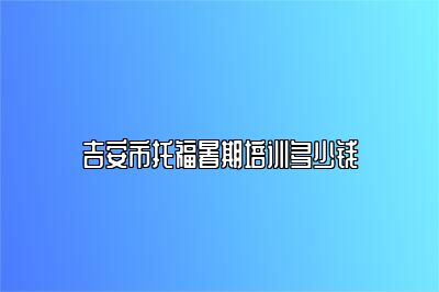 吉安市托福暑期培训多少钱