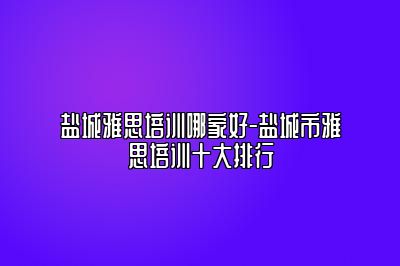 盐城雅思培训哪家好-盐城市雅思培训十大排行