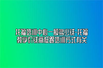 托福培训中心一般多少钱-托福教学价钱高低跟培训方式有关