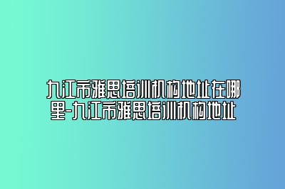 九江市雅思培训机构地址在哪里-九江市雅思培训机构地址