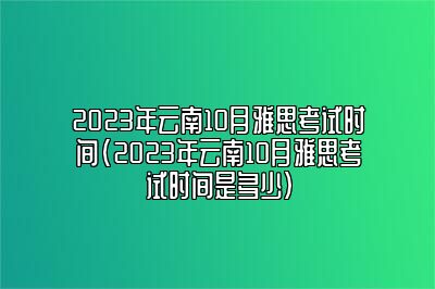 2023年云南10月雅思考试时间(2023年云南10月雅思考试时间是多少)