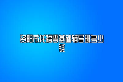 资阳市托福零基础辅导班多少钱
