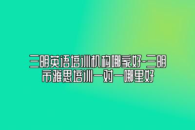 三明英语培训机构哪家好-三明市雅思培训一对一哪里好