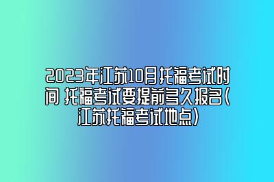 2023年江苏10月托福考试时间 托福考试要提前多久报名(江苏托福考试地点)