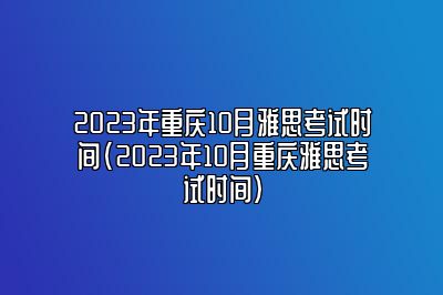 2023年重庆10月雅思考试时间(2023年10月重庆雅思考试时间)