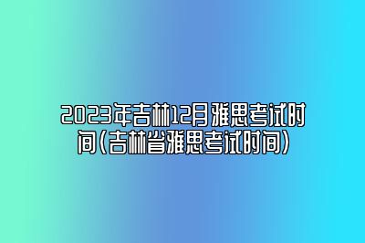 2023年吉林12月雅思考试时间(吉林省雅思考试时间)