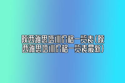 陕西雅思培训价格一览表(陕西雅思培训价格一览表最新)