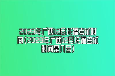 2023年广西12月托福考试时间(2023年广西12月托福考试时间是几号)