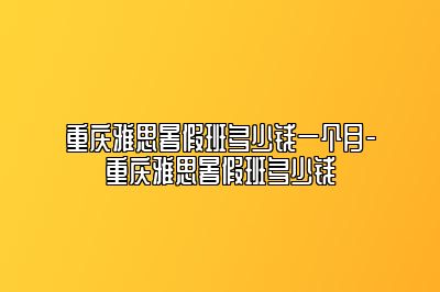 重庆雅思暑假班多少钱一个月-重庆雅思暑假班多少钱