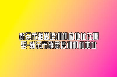 新余市雅思培训机构地址在哪里-新余市雅思培训机构地址