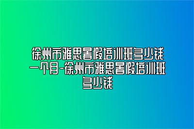 徐州市雅思暑假培训班多少钱一个月-徐州市雅思暑假培训班多少钱