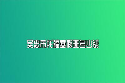 吴忠市托福寒假班多少钱