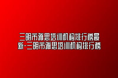 三明市雅思培训机构排行榜最新-三明市雅思培训机构排行榜