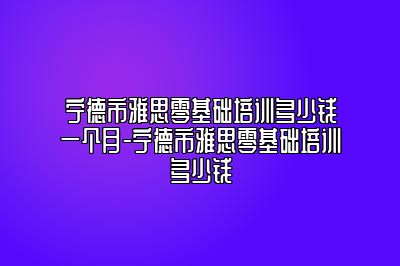 宁德市雅思零基础培训多少钱一个月-宁德市雅思零基础培训多少钱