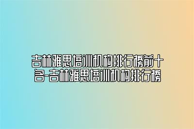 吉林雅思培训机构排行榜前十名-吉林雅思培训机构排行榜