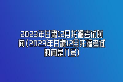 2023年甘肃12月托福考试时间(2023年甘肃12月托福考试时间是几号)