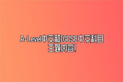 A-Level中文和IGCSE中文科目主题内容！