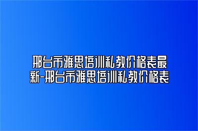 邢台市雅思培训私教价格表最新-邢台市雅思培训私教价格表