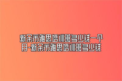 新余市雅思培训班多少钱一个月-新余市雅思培训班多少钱