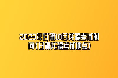 2023年甘肃10月托福考试时间(甘肃托福考试地点)