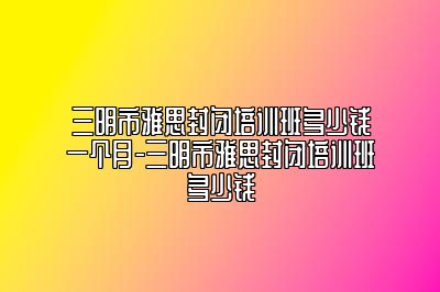 三明市雅思封闭培训班多少钱一个月-三明市雅思封闭培训班多少钱