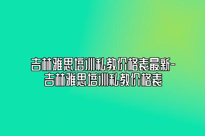 吉林雅思培训私教价格表最新-吉林雅思培训私教价格表