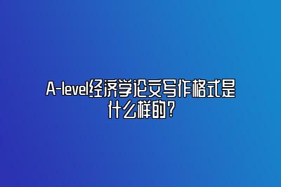 A-level经济学论文写作格式是什么样的?