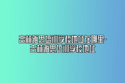 吉林雅思培训学校地址在哪里-吉林雅思培训学校地址