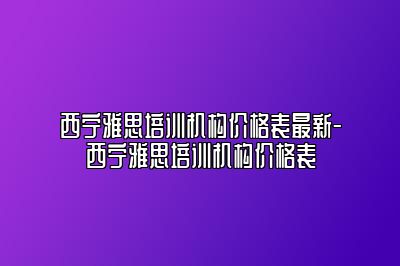 西宁雅思培训机构价格表最新-西宁雅思培训机构价格表