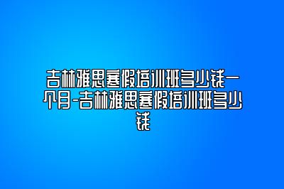 吉林雅思寒假培训班多少钱一个月-吉林雅思寒假培训班多少钱