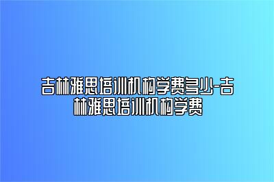 吉林雅思培训机构学费多少-吉林雅思培训机构学费