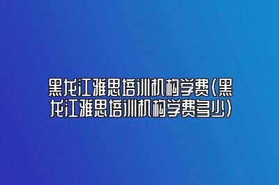 黑龙江雅思培训机构学费(黑龙江雅思培训机构学费多少)