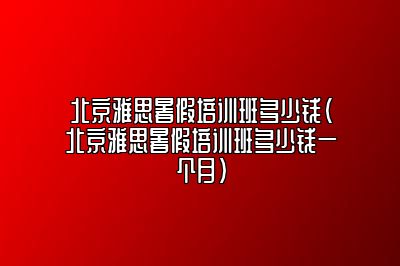 北京雅思暑假培训班多少钱(北京雅思暑假培训班多少钱一个月)