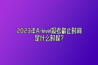 2023年A-level报考截止时间是什么时候？